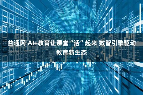 益通网 AI+教育让课堂“活”起来 数智引擎驱动教育新生态