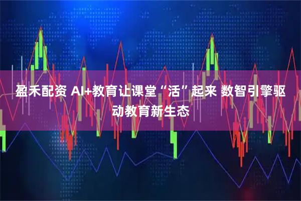 盈禾配资 AI+教育让课堂“活”起来 数智引擎驱动教育新生态