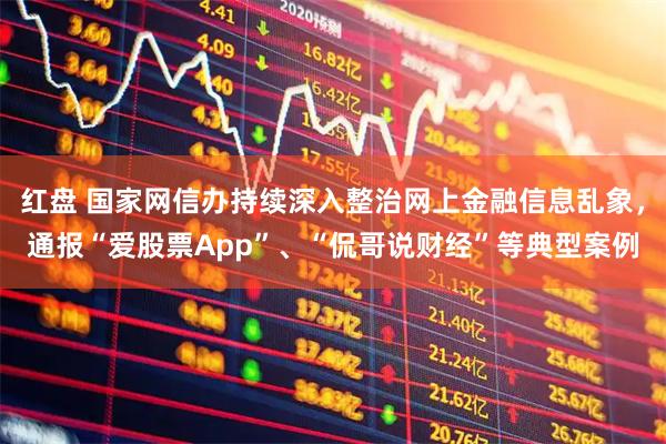 红盘 国家网信办持续深入整治网上金融信息乱象，通报“爱股票App”、“侃哥说财经”等典型案例