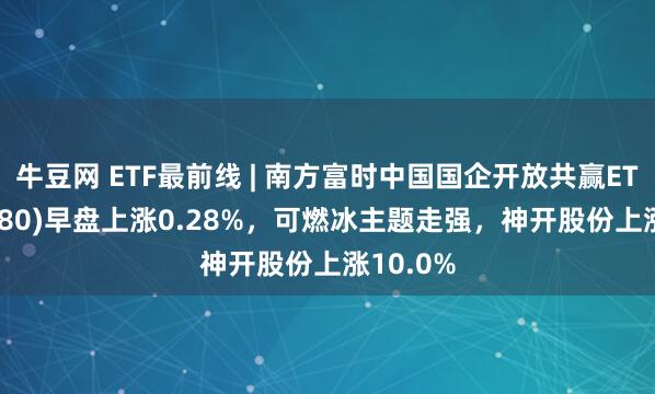 牛豆网 ETF最前线 | 南方富时中国国企开放共赢ETF(517180)早盘上涨0.28%，可燃冰主题走强，神开股份上涨10.0%