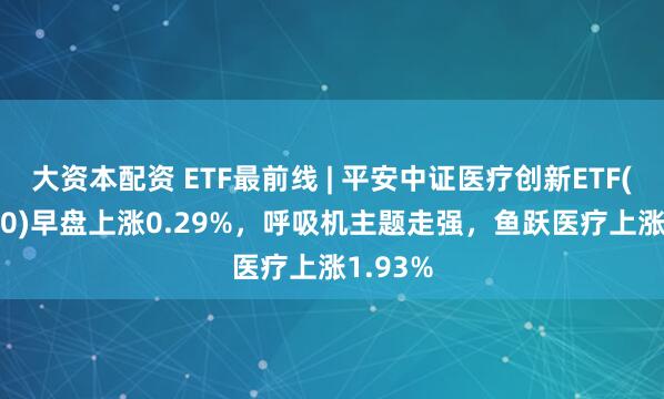 大资本配资 ETF最前线 | 平安中证医疗创新ETF(516820)早盘上涨0.29%，呼吸机主题走强，鱼跃医疗上涨1.93%