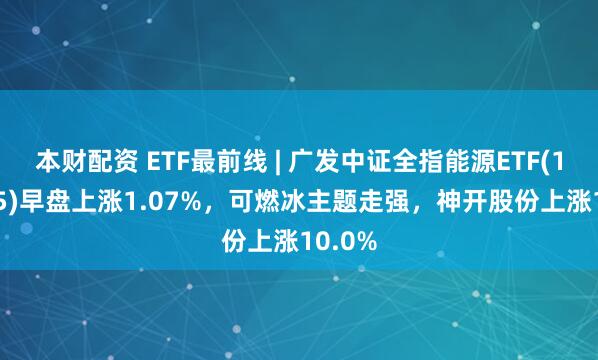 本财配资 ETF最前线 | 广发中证全指能源ETF(159945)早盘上涨1.07%，可燃冰主题走强，神开股份上涨10.0%