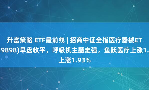 升富策略 ETF最前线 | 招商中证全指医疗器械ETF(159898)早盘收平，呼吸机主题走强，鱼跃医疗上涨1.93%