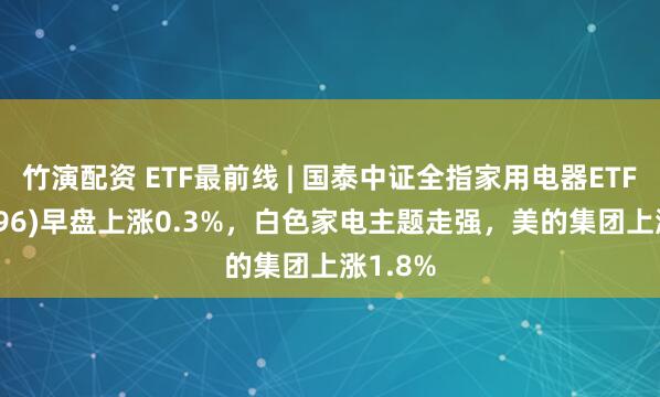 竹演配资 ETF最前线 | 国泰中证全指家用电器ETF(159996)早盘上涨0.3%，白色家电主题走强，美的集团上涨1.8%