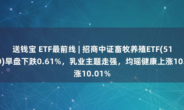 送钱宝 ETF最前线 | 招商中证畜牧养殖ETF(516670)早盘下跌0.61%，乳业主题走强，均瑶健康上涨10.01%