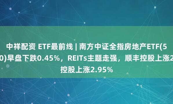 中祥配资 ETF最前线 | 南方中证全指房地产ETF(512200)早盘下跌0.45%，REITs主题走强，顺丰控股上涨2.95%