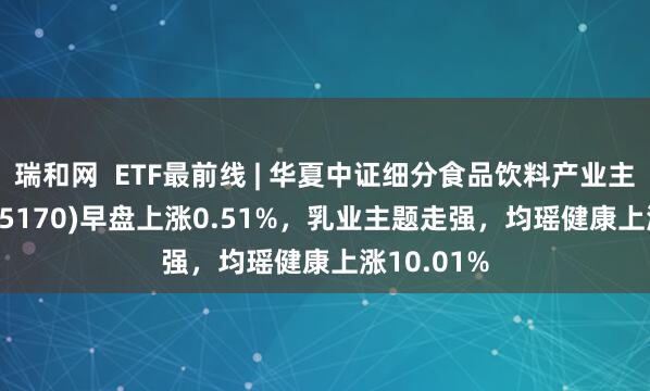 瑞和网  ETF最前线 | 华夏中证细分食品饮料产业主题ETF(515170)早盘上涨0.51%，乳业主题走强，均瑶健康上涨10.01%