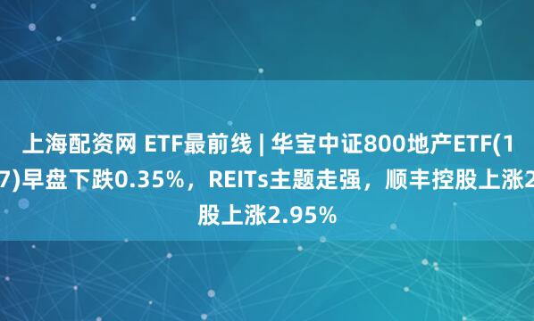 上海配资网 ETF最前线 | 华宝中证800地产ETF(159707)早盘下跌0.35%，REITs主题走强，顺丰控股上涨2.95%