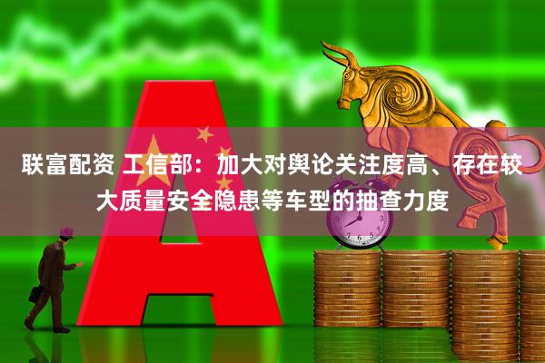 联富配资 工信部：加大对舆论关注度高、存在较大质量安全隐患等车型的抽查力度