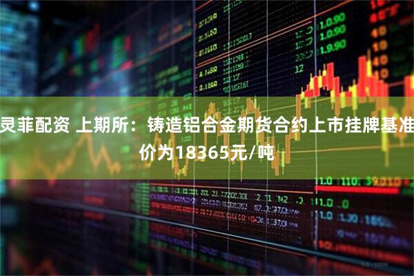 灵菲配资 上期所：铸造铝合金期货合约上市挂牌基准价为18365元/吨