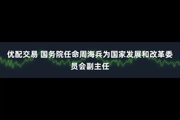 优配交易 国务院任命周海兵为国家发展和改革委员会副主任