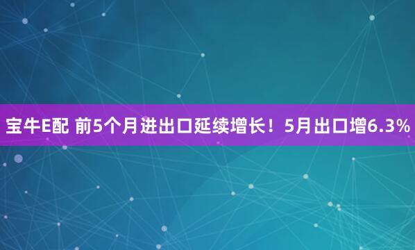 宝牛E配 前5个月进出口延续增长！5月出口增6.3%