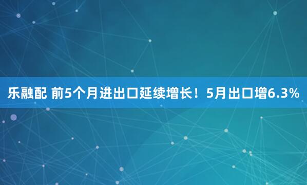 乐融配 前5个月进出口延续增长！5月出口增6.3%