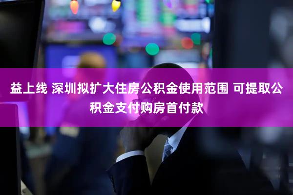 益上线 深圳拟扩大住房公积金使用范围 可提取公积金支付购房首付款