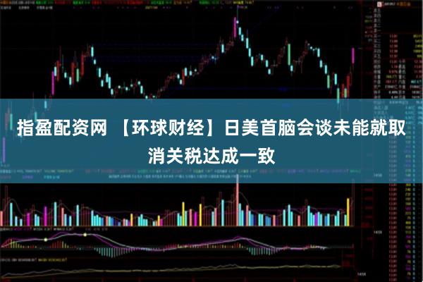 指盈配资网 【环球财经】日美首脑会谈未能就取消关税达成一致