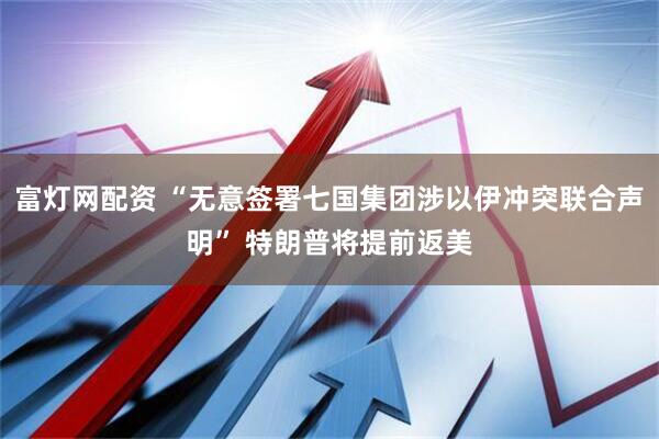 富灯网配资 “无意签署七国集团涉以伊冲突联合声明” 特朗普将提前返美