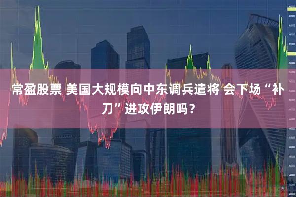 常盈股票 美国大规模向中东调兵遣将 会下场“补刀”进攻伊朗吗？