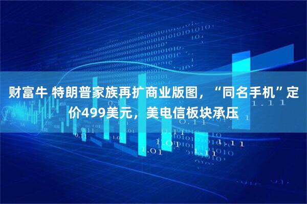 财富牛 特朗普家族再扩商业版图，“同名手机”定价499美元，美电信板块承压