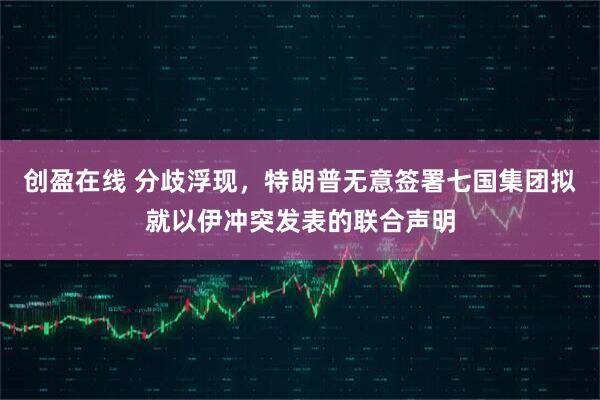 创盈在线 分歧浮现，特朗普无意签署七国集团拟就以伊冲突发表的联合声明