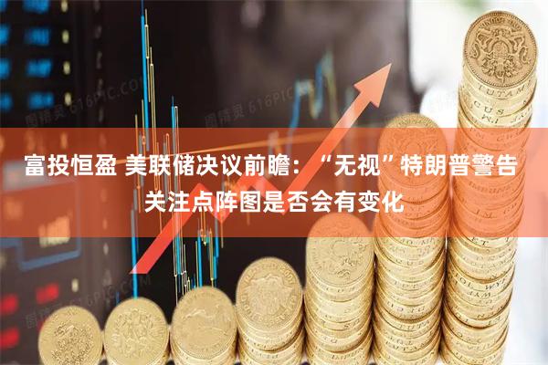 富投恒盈 美联储决议前瞻：“无视”特朗普警告 关注点阵图是否会有变化