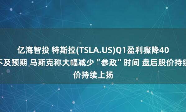 亿海智投 特斯拉(TSLA.US)Q1盈利骤降40%远不及预期 马斯克称大幅减少“参政”时间 盘后股价持续上扬