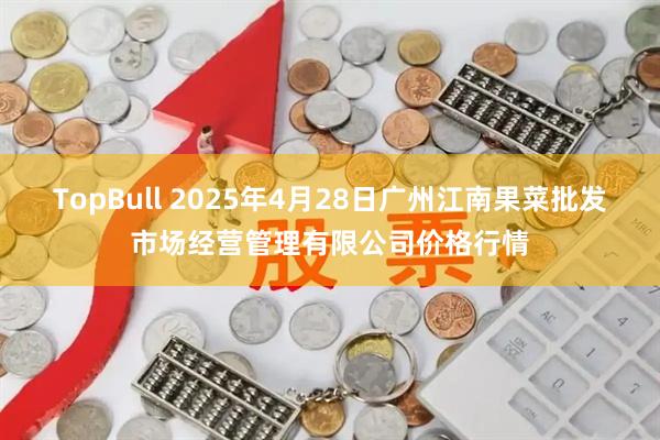 TopBull 2025年4月28日广州江南果菜批发市场经营管理有限公司价格行情