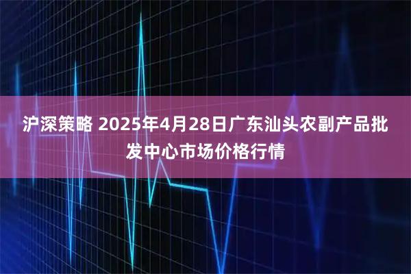 沪深策略 2025年4月28日广东汕头农副产品批发中心市场价格行情