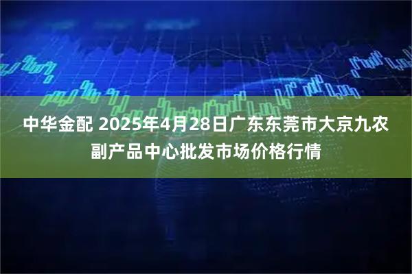 中华金配 2025年4月28日广东东莞市大京九农副产品中心批发市场价格行情