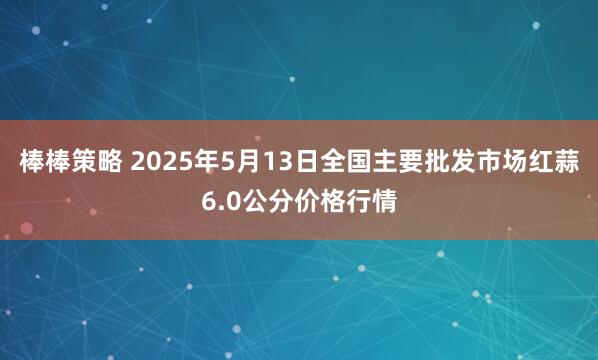 棒棒策略 2025年5月13日全国主要批发市场红蒜6.0公分价格行情