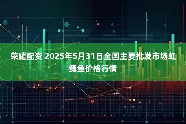 荣耀配资 2025年5月31日全国主要批发市场虹鳟鱼价格行情