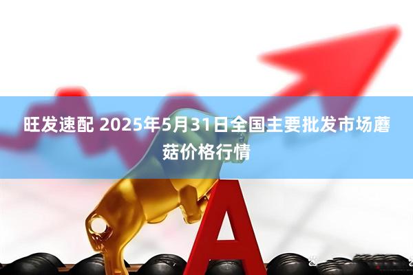 旺发速配 2025年5月31日全国主要批发市场蘑菇价格行情