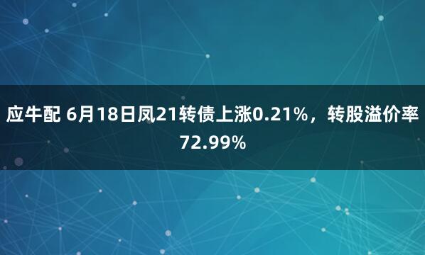 应牛配 6月18日凤21转债上涨0.21%，转股溢价率72.99%