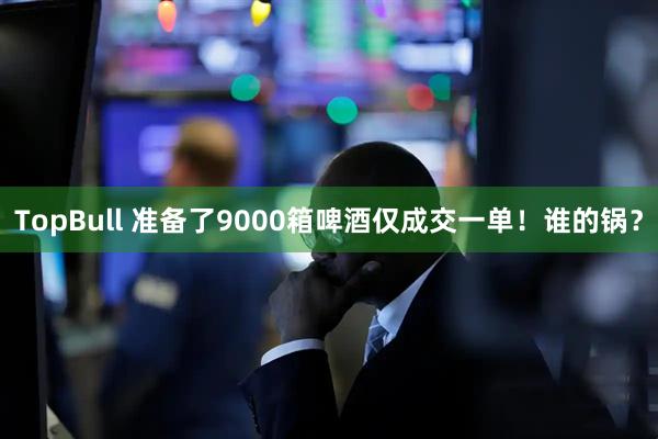 TopBull 准备了9000箱啤酒仅成交一单！谁的锅？