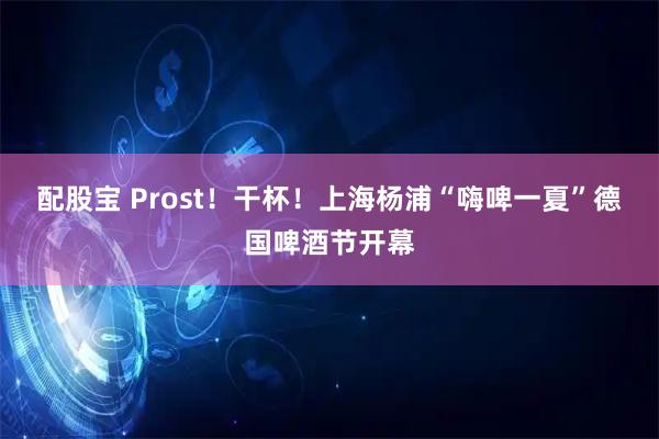 配股宝 Prost！干杯！上海杨浦“嗨啤一夏”德国啤酒节开幕