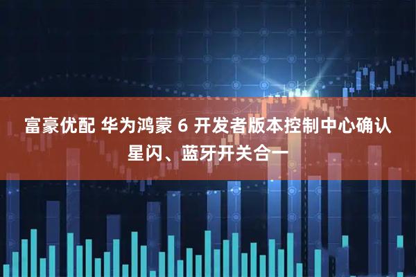 富豪优配 华为鸿蒙 6 开发者版本控制中心确认星闪、蓝牙开关合一