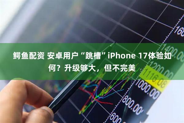 鳄鱼配资 安卓用户“跳槽”iPhone 17体验如何？升级够大，但不完美