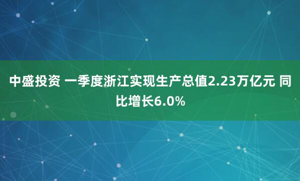 中盛投资 一季度浙江实现生产总值2.23万亿元 同比增长6.0%