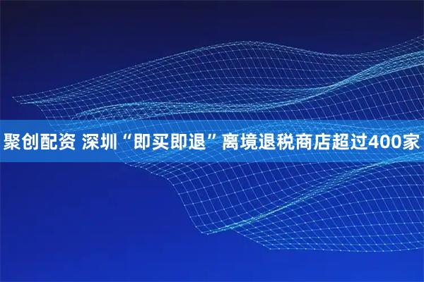 聚创配资 深圳“即买即退”离境退税商店超过400家