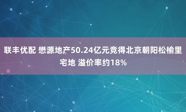 联丰优配 懋源地产50.24亿元竞得北京朝阳松榆里宅地 溢价率约18%