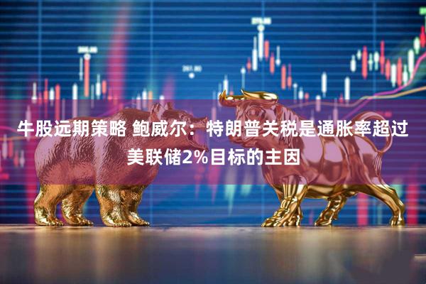 牛股远期策略 鲍威尔:特朗普关税是通胀率超过美联储2%目标的主因