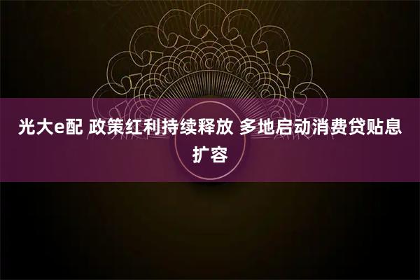 光大e配 政策红利持续释放 多地启动消费贷贴息扩容