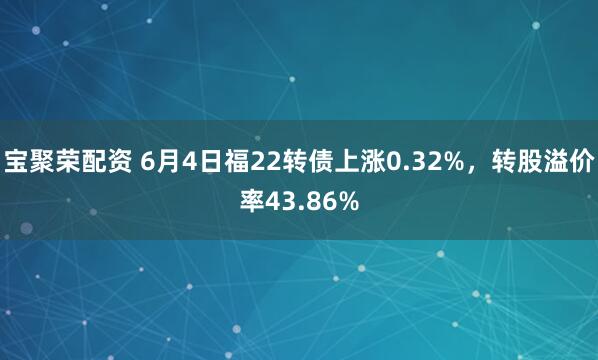 宝聚荣配资 6月4日福22转债上涨0.32%，转股溢价率43.86%