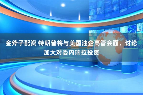 金斧子配资 特朗普将与美国油企高管会面，讨论加大对委内瑞拉投资