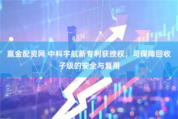 赢金配资网 中科宇航新专利获授权，可保障回收子级的安全与复用