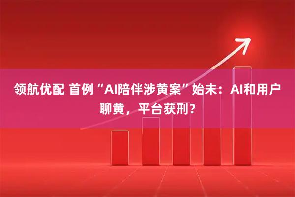 领航优配 首例“AI陪伴涉黄案”始末：AI和用户聊黄，平台获刑？