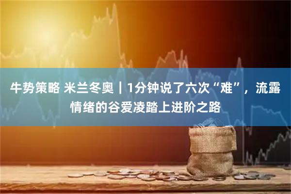 牛势策略 米兰冬奥|1分钟说了六次“难”,流露情绪的谷爱凌踏上进阶之路