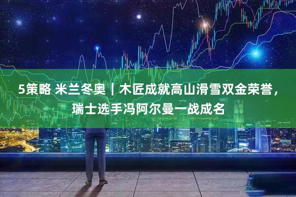 5策略 米兰冬奥|木匠成就高山滑雪双金荣誉,瑞士选手冯阿尔曼一战成名