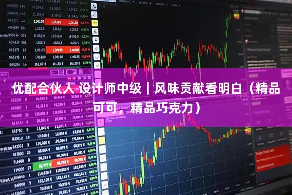 优配合伙人 设计师中级|风味贡献看明白(精品可可,精品巧克力)