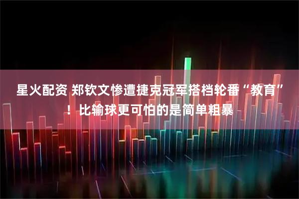 星火配资 郑钦文惨遭捷克冠军搭档轮番“教育”!比输球更可怕的是简单粗暴