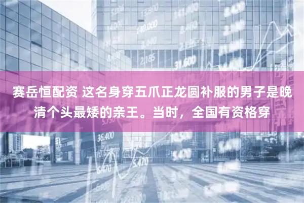 赛岳恒配资 这名身穿五爪正龙圆补服的男子是晚清个头最矮的亲王。当时，全国有资格穿